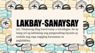 LAKBAY-SANAYSAY(n). Tinatawag ding travel essay o travelogue. Ito ay
isang uri ng lathalaing ang pangunahing layunin ay
maitala ang mga nagiging karanasan sa
paglalakbay.
 