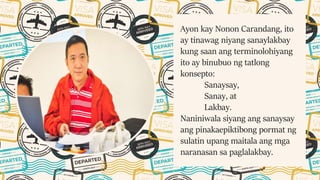 Ayon kay Nonon Carandang, ito
ay tinawag niyang sanaylakbay
kung saan ang terminolohiyang
ito ay binubuo ng tatlong
konsepto:
Sanaysay,
Sanay, at
Lakbay.
Naniniwala siyang ang sanaysay
ang pinakaepiktibong pormat ng
sulatin upang maitala ang mga
naranasan sa paglalakbay.
 