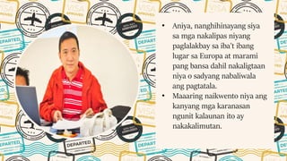 • Aniya, nanghihinayang siya
sa mga nakalipas niyang
paglalakbay sa iba't ibang
lugar sa Europa at marami
pang bansa dahil nakaligtaan
niya o sadyang nabaliwala
ang pagtatala.
• Maaaring naikwento niya ang
kanyang mga karanasan
ngunit kalaunan ito ay
nakakalimutan.
 