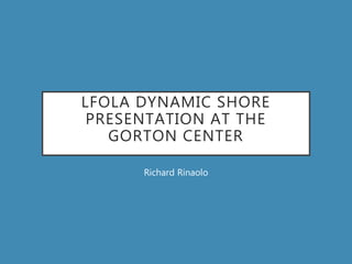 LFOLA DYNAMIC SHORE
PRESENTATION AT THE
GORTON CENTER
Richard Rinaolo
 