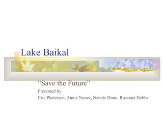 Lake Baikal “ Save the Future” Presented by:  Eric Pheterson, Annie Nunez, Natalie Donn, Rosanna Hobbs 