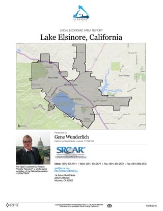 LOCAL ECONOMIC AREA REPORT
Lake Elsinore, California
This report is powered by Realtors
Property Resource®, a wholly owned
subsidiary of the National Association
of REALTORS®
Presented by
Gene Wunderlich
California Real Estate License: 01182104
Mobile: (951) 205-1911 | Work: (951) 894-2571 | Fax: (951) 894-2572 | Fax: (951) 894-2572
gad@srcar.org
http://WWW.SRCAR.org
1st Action Real Estate
26529 Jefferson
Murrieta, CA 92562
Copyright 2016Realtors PropertyResource®LLC. All Rights Reserved.
Informationis not guaranteed. Equal Housing Opportunity. 10/18/2016
 
