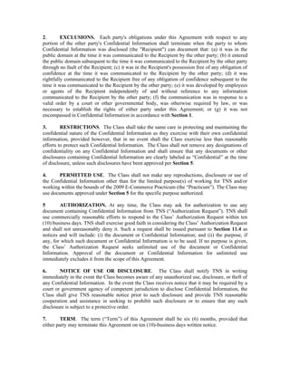 2.       EXCLUSIONS. Each party's obligations under this Agreement with respect to any
portion of the other party's Confidential Information shall terminate when the party to whom
Confidential Information was disclosed (the "Recipient") can document that: (a) it was in the
public domain at the time it was communicated to the Recipient by the other party; (b) it entered
the public domain subsequent to the time it was communicated to the Recipient by the other party
through no fault of the Recipient; (c) it was in the Recipient's possession free of any obligation of
confidence at the time it was communicated to the Recipient by the other party; (d) it was
rightfully communicated to the Recipient free of any obligation of confidence subsequent to the
time it was communicated to the Recipient by the other party; (e) it was developed by employees
or agents of the Recipient independently of and without reference to any information
communicated to the Recipient by the other party; (f) the communication was in response to a
valid order by a court or other governmental body, was otherwise required by law, or was
necessary to establish the rights of either party under this Agreement; or (g) it was not
encompassed in Confidential Information in accordance with Section 1.

3.       RESTRICTIONS. The Class shall take the same care in protecting and maintaining the
confidential nature of the Confidential Information as they exercise with their own confidential
information, provided however, that in no event shall the Class exercise less than reasonable
efforts to protect such Confidential Information. The Class shall not remove any designations of
confidentiality on any Confidential Information and shall ensure that any documents or other
disclosures containing Confidential Information are clearly labeled as “Confidential” at the time
of disclosure, unless such disclosures have been approved per Section 5.

4.     PERMITTED USE. The Class shall not make any reproductions, disclosure or use of
the Confidential Information other than for the limited purpose(s) of working for TNS and/or
working within the bounds of the 2009 E-Commerce Practicum (the “Practicum”). The Class may
use documents approved under Section 5 for the specific purpose authorized.

5       AUTHORIZATION. At any time, the Class may ask for authorization to use any
document containing Confidential Information from TNS (“Authorization Request”). TNS shall
use commercially reasonable efforts to respond to the Class’ Authorization Request within ten
(10) business days. TNS shall exercise good faith in considering the Class’ Authorization Request
and shall not unreasonably deny it. Such a request shall be issued pursuant to Section 11.4 as
notices and will include: (i) the document or Confidential Information; and (ii) the purpose, if
any, for which such document or Confidential Information is to be used. If no purpose is given,
the Class’ Authorization Request seeks unlimited use of the document or Confidential
Information. Approval of the document or Confidential Information for unlimited use
immediately excludes it from the scope of this Agreement.

6.      NOTICE OF USE OR DISCLOSURE. The Class shall notify TNS in writing
immediately in the event the Class becomes aware of any unauthorized use, disclosure, or theft of
any Confidential Information. In the event the Class receives notice that it may be required by a
court or government agency of competent jurisdiction to disclose Confidential Information, the
Class shall give TNS reasonable notice prior to such disclosure and provide TNS reasonable
cooperation and assistance in seeking to prohibit such disclosure or to ensure that any such
disclosure is subject to a protective order.

7.       TERM. The term (“Term”) of this Agreement shall be six (6) months, provided that
either party may terminate this Agreement on ten (10)-business days written notice.
 