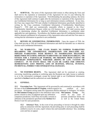 8.       SURVIVAL. The terms of this Agreement shall remain in effect during the Term and
shall survive the expiration or termination of this Agreement for one (1) year following the
termination or expiration of the Agreement. Notwithstanding the preceding sentence, the terms
of this Agreement shall continue to apply after the termination or expiration of this Agreement to
any Confidential Information for so long as such information remains confidential. At any time,
the Class may request that TNS state whether Confidential Information specifically identified in
writing by the Class constitutes Confidential Information (“Confidentiality Identification
Request”).     TNS shall use commercially reasonable efforts to respond to the Class’
Confidentiality Identification Request within ten (10) business days. TNS shall exercise good
faith in determining whether the identified Confidential Information is confidential under
applicable law and regulations. Nevertheless, the Students agree that all Confidential Information
shall be deemed confidential for all purposes of this Agreement unless and until the Firm states in
writing that the information in question is not confidential.

9.      RETURN OF CONFIDENTIAL INFORMATION. Upon the request of TNS, the
Class shall provide to TNS all Confidential Information and shall not thereafter use or otherwise
disclose such Confidential Information.

10.   NO WARRANTY.     THE CLASS MAKES NO EXPRESS WARRANTIES
REGARDING THE CONFIDENTIAL INFORMATION AND DISCLAIMS ALL
IMPLIED WARRANTIES WITH RESPECT TO INFORMATION DELIVERED
HEREUNDER INCLUDING IMPLIED WARRANTIES OF MERCHANTABILITY, OR
FITNESS FOR A PARTICULAR PURPOSE, OR FREEDOM FROM PATENT OR
COPYRIGHT INFRINGEMENT, WHETHER ARISING BY LAW, CUSTOM OR
CONDUCT. IN NO EVENT SHALL THE CLASS BE LIABLE FOR AMOUNTS
REPRESENTING LOST PROFITS, LOSS OF BUSINESS, SPECIAL, PUNITIVE,
INCIDENTAL, INDIRECT OR CONSEQUENTIAL DAMAGES.


11.     NO FURTHER RIGHTS.                This Agreement shall not be construed as creating,
conveying, transferring, granting or conferring upon the Recipient any right, license or authority
in or to the information exchanged, except the limited right to use Confidential Information
specified in Section 4 and the authorized use under Section 5.

12.     GENERAL.

12.1     Governing Law. This Agreement will be governed by and construed in accordance with
the laws of the Commonwealth of Virginia, without regard to its           conflicts    of    laws
provisions. All disputes arising under this Agreement shall be arbitrated in Arlington, VA before
the McCammon Group pursuant to the arbitration rules of the McCammon Group.                   The
parties consent to entry of judgment upon any arbitration        award by any court of
competent jurisdiction. Each Party irrevocably consents to       personal jurisdiction before the
arbitrator in the jurisdiction specified in this Section 11.1    as well as the United States
District Court for such jurisdiction.

        12.2     Attorneys’ Fees. In the event of any proceeding or lawsuit is brought by either
        party in connection with this Agreement, the prevailing party in such proceeding shall be
        entitled to receive its costs, expert witness fees and reasonable attorneys’ fees, including
        costs and fees on appeal.
 