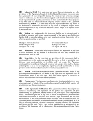 12.3     Injunctive Relief. It is understood and agreed that, notwithstanding any other
provisions of this Agreement, breach of the Confidential Information provisions under
this Agreement will cause irreparable damage for which recovery of money damages
would be inadequate, and that the non-breaching party shall therefore be entitled to obtain
timely injunctive relief, specific performance or other equitable relief without prejudice
to any other rights and remedies that such party may have for a breach of this Agreement.
Notwithstanding Section 11.1, either party may seek injunctive relief for any breach of
the Confidential Information provisions in any court of competent subject matter
jurisdiction presiding in any jurisdiction where the conduct sought to be enjoined occurs
in whole or in part.

12.4     Notices. Any notices under this Agreement shall be sent by electronic mail or
certified or registered mail, return receipt requested, to the address specified in this,
Section 11.4, or such other address as the party specifies in writing. Such notice will be
effective upon its mailing as specified.

Thompson Network Solutions                       E-Commerce Practicum
123 Washington Blvd.                             Sydney Lewis Hall
Arlington, VA 22201                              Lexington, VA 24450

12.5    Assignment. Neither party may assign or transfer this Agreement or any rights
or duties hereunder, and any attempt to do so without the other party’s express prior
written consent, shall be void.

12.6    Severability. In the event that any provision of this Agreement shall be
unenforceable or invalid under any applicable law or be so held by applicable court
decision, such unenforceability or invalidity shall not render this Agreement
unenforceable or invalid as a whole, and, in such event, such provision shall be changed
and interpreted so as to best accomplish the objectives of such unenforceable or invalid
provision within the limits of applicable law or applicable court decision.

12.7    Waiver. No waiver of any breach of this Agreement shall be a waiver of any
preceding or succeeding breach. No waiver of any right under this Agreement shall be
construed as a waiver of any other right. TNS shall not be required to give notice to
enforce strict adherence to all terms of this Agreement.

12.8    Counterparts. This Agreement may be executed simultaneously in two or more
counterparts, each of which will be considered an original, but all of which together will
constitute one and the same instrument.

12.9    Entire Agreement; Modification. This Agreement constitutes the complete and
exclusive understanding and agreement of the parties and supersedes all prior
understandings and agreements, whether written or oral, with respect to the subject matter
hereof. The Parties agree that in any cause of action relating to this Agreement or the
Confidential Information of the Firm, there shall be a legal presumption that the terms
and conditions of any other instrument issued by either Party in connection with this
Agreement which conflict with the terms and conditions of this Agreement shall be of no
force or effect except to the extent such instrument expressly references this Agreement
and is executed by both Parties. Any waiver, modification or amendment of any
provision of this Agreement will be effective only if in writing and signed by the Parties
hereto.
 