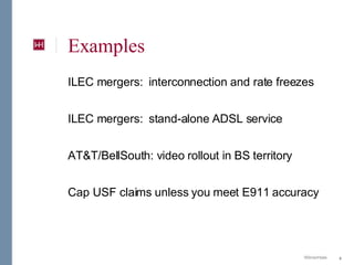 Examples ILEC mergers:  interconnection and rate freezes ILEC mergers:  stand-alone ADSL service AT&T/BellSouth: video rollout in BS territory Cap USF claims unless you meet E911 accuracy 