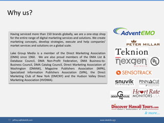 Having serviced more than 150 brands globally, we are a one-stop shop
for the entire range of digital marketing services and solutions. We create
marketing concepts, develop strategies, execute and help companies'
market services and solutions on a global scale.
Lake Group Media is a member of the Direct Marketing Association
(DMA) since 1960. We are also proud members of the DMA List &
Database Council, DMA Non-Profit Federation, DMA Business-to-
Business Council, DMA Catalog Council, Direct Marketing Association of
Washington (DMAW), Magazine Publishers Association (MPA),
Specialized Information Publishers Association (SIPA), the Direct
Marketing Club of New York (DMCNY) and the Hudson Valley Direct
Marketing Association (HVDMA).
Why us?
14
& more…
jeffrey.w@lakeb2b.com www.lakeb2b.com
 
