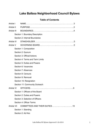 Lake Balboa Neighborhood Council Bylaws
Table of Contents
Article I

NAME…………………..……………………………………………3

Article II

PURPOSE…………………………………………………………..3

Article III

BOUNDARIES……………………………………………….……..4

Section 1: Boundary Description
Section 2: Internal Boundaries
Article IV

STAKEHOLDER……………………………….……….…………..5

Article V

GOVERNING BOARD…………………….…………………….…5

Section 1: Composition
Section 2: Quorum
Section 3: Official Actions
Section 4: Terms and Term Limits
Section 5: Duties and Powers
Section 6: Vacancies
Section 7: Absences
Section 8: Censure
Section 9: Removal
Section 10: Resignation
Section 11: Community Outreach
Article VI

OFFICERS……………….……………………………….………..9

Section 1: Officers of the Board
Section 2: Duties and Powers
Section 3: Selection of Officers
Section 4: Officer Terms
Article VII

COMMITTEES AND THEIR DUTIES……….……….…………10

Section 1: Standing
Section 2: Ad Hoc

Lake Balboa NC Bylaws Approved 1-26-2014

1

 