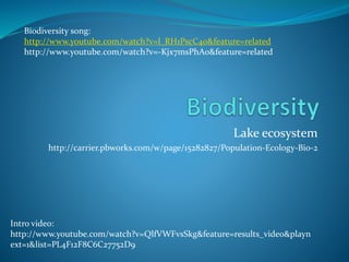 Lake ecosystem
http://carrier.pbworks.com/w/page/15282827/Population-Ecology-Bio-2
Intro video:
http://www.youtube.com/watch?v=QlfVWFvsSkg&feature=results_video&playn
ext=1&list=PL4F12F8C6C27752D9
Biodiversity song:
http://www.youtube.com/watch?v=l_RH1PscC40&feature=related
http://www.youtube.com/watch?v=-Kjx7msPhAo&feature=related
 