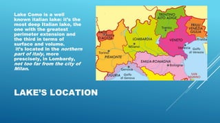 LAKE’S LOCATION
Lake Como is a well
known italian lake: it’s the
most deep Italian lake, the
one with the greatest
perimeter extension and
the third in terms of
surface and volume.
it’s located in the northern
part of italy, more
prescisely, in Lombardy,
not too far from the city of
Milan.
 