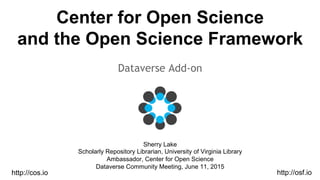 Center for Open Science
and the Open Science Framework
Dataverse Add-on
Sherry Lake
Scholarly Repository Librarian, University of Virginia Library
Ambassador, Center for Open Science
Dataverse Community Meeting, June 11, 2015
http://osf.iohttp://cos.io
 