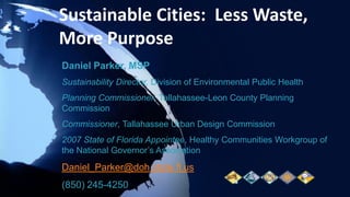 Sustainable Cities:  Less Waste, More Purpose Daniel Parker, MSP Sustainability Director, Division of Environmental Public Health Planning Commissioner, Tallahassee-Leon County Planning Commission Commissioner, Tallahassee Urban Design Commission 2007 State of Florida Appointee, Healthy Communities Workgroup of the National Governor’s Association Daniel_Parker@doh.state.fl.us (850) 245-4250 