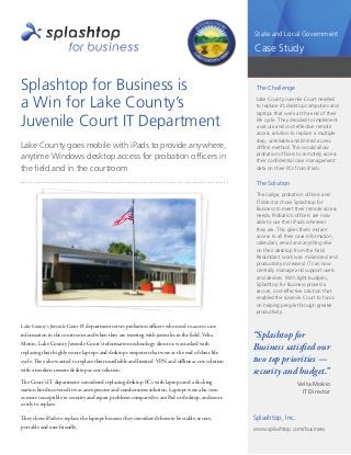 1
State and Local Government
Case Study
Splashtop for Business is
a Win for Lake County’s
Juvenile Court IT Department
Lake County goes mobile with iPads to provide anywhere,
anytime Windows desktop access for probation officers in
the field and in the courtroom
Lake County’s Juvenile Court IT department serves probation officers who need to access case
information in the courtroom and when they are meeting with juveniles in the field. Velta
Moisio, Lake County Juvenile Court’s information technology director, was tasked with
replacing their highly secure laptops and desktop computers that were at the end of their life
cycle. They also wanted to replace their unreliable and limited VPN and oﬄine access solution
with a modern remote desktop access solution.
The Court’s IT department considered replacing desktop PCs with laptops and a docking
station but discovered it was an expensive and cumbersome solution. Laptops were also seen
as more susceptible to security and repair problems compared to an iPad or desktop, and more
costly to replace.
They chose iPads to replace the laptops because they considered them to be stable, secure,
portable and user friendly.
The Challenge
Lake County Juvenile Court needed
to replace it’s desktop computers and
laptops that were at the end of their
life cycle. They decided to implement
a secure and cost-effective remote
access solution to replace a multiple
step, unreliable and limited access
ofﬂine method. This would allow
probation officers to remotely access
their confidential case management
data on their PCs from iPads.
The Solution
The Judge, probation officers and
IT director chose Splashtop for
Business to meet their remote access
needs. Probation officers are now
able to use their iPads wherever
they are. This gives them instant
access to all their case information,
calendars, email and anything else
on their desktop from the field.
Redundant work was minimized and
productivity increased. IT can now
centrally manage and support users
and devices. With tight budgets,
Splashtop for Business proved a
secure, cost-effective solution that
enabled the Juvenile Court to focus
on helping people through greater
productivity.
Splashtop, Inc.
www.splashtop.com/business
“Splashtop for
Business satisﬁed our
two top priorities —
security and budget.”
Velta Moisio
IT Director
 