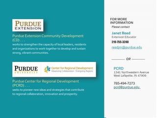 FOR MORE
INFORMATION
Purdue Center for Regional Development
(PCRD) . . .
seeks to pioneer new ideas and strategies that contribute
to regional collaboration, innovation and prosperity.
Purdue Extension Community Development
(CD) . . .
works to strengthen the capacity of local leaders, residents
and organizations to work together to develop and sustain
strong, vibrant communities.
OR
Please contact
Janet Reed
Extension Educator
219-755-3240
reedjm@purdue.edu
 