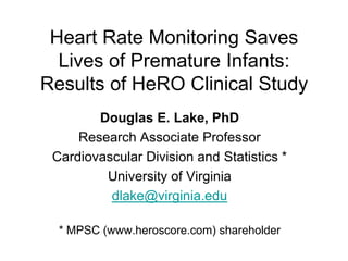 Heart Rate Monitoring Saves
Lives of Premature Infants:
Results of HeRO Clinical Study
Douglas E. Lake, PhD
Research Associate Professor
Cardiovascular Division and Statistics *
University of Virginia
dlake@virginia.edu
* MPSC (www.heroscore.com) shareholder

 