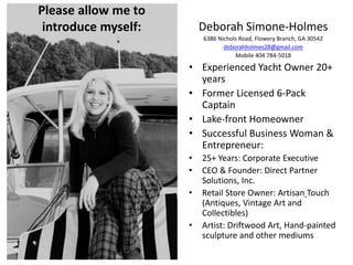 Deborah Simone-Holmes
6386 Nichols Road, Flowery Branch, GA 30542
deborahholmes28@gmail.com
Mobile 404 784-5018
• Experienced Yacht Owner 20+
years
• Former Licensed 6-Pack
Captain
• Lake-front Homeowner
• Successful Business Woman &
Entrepreneur:
• 25+ Years: Corporate Executive
• CEO & Founder: Direct Partner
Solutions, Inc.
• Retail Store Owner: Artisan Touch
(Antiques, Vintage Art and
Collectibles)
• Artist: Driftwood Art, Hand-painted
sculpture and other mediums
Please allow me to
introduce myself:
 
