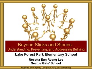 Beyond Sticks and Stones:
Understanding, Preventing, and Addressing Bullying
    Lake Forest Park Elementary School
               Rosetta Eun Ryong Lee
                Seattle Girls’ School
        Rosetta Eun Ryong Lee (http://tiny.cc/rosettalee)
 
