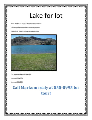 Lake for lot<br />Build the house of your dreams or a weekend<br />Getaway on this beautiful lakeside property<br />Located on the north side of lake pleasant<br />City sewer and water available<br />Lot size 100 x 300<br />List price $65,000<br />Call Markum realy at 555-0995 for tour!<br />