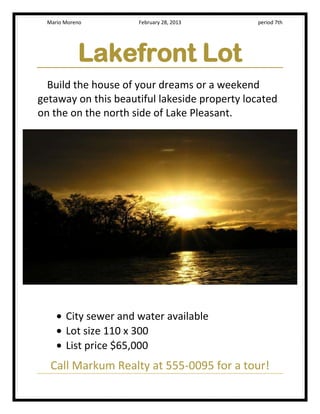 Mario Moreno         February 28, 2013      period 7th




            Lakefront Lot
  Build the house of your dreams or a weekend
getaway on this beautiful lakeside property located
on the on the north side of Lake Pleasant.




        City sewer and water available
        Lot size 110 x 300
        List price $65,000
   Call Markum Realty at 555-0095 for a tour!
 