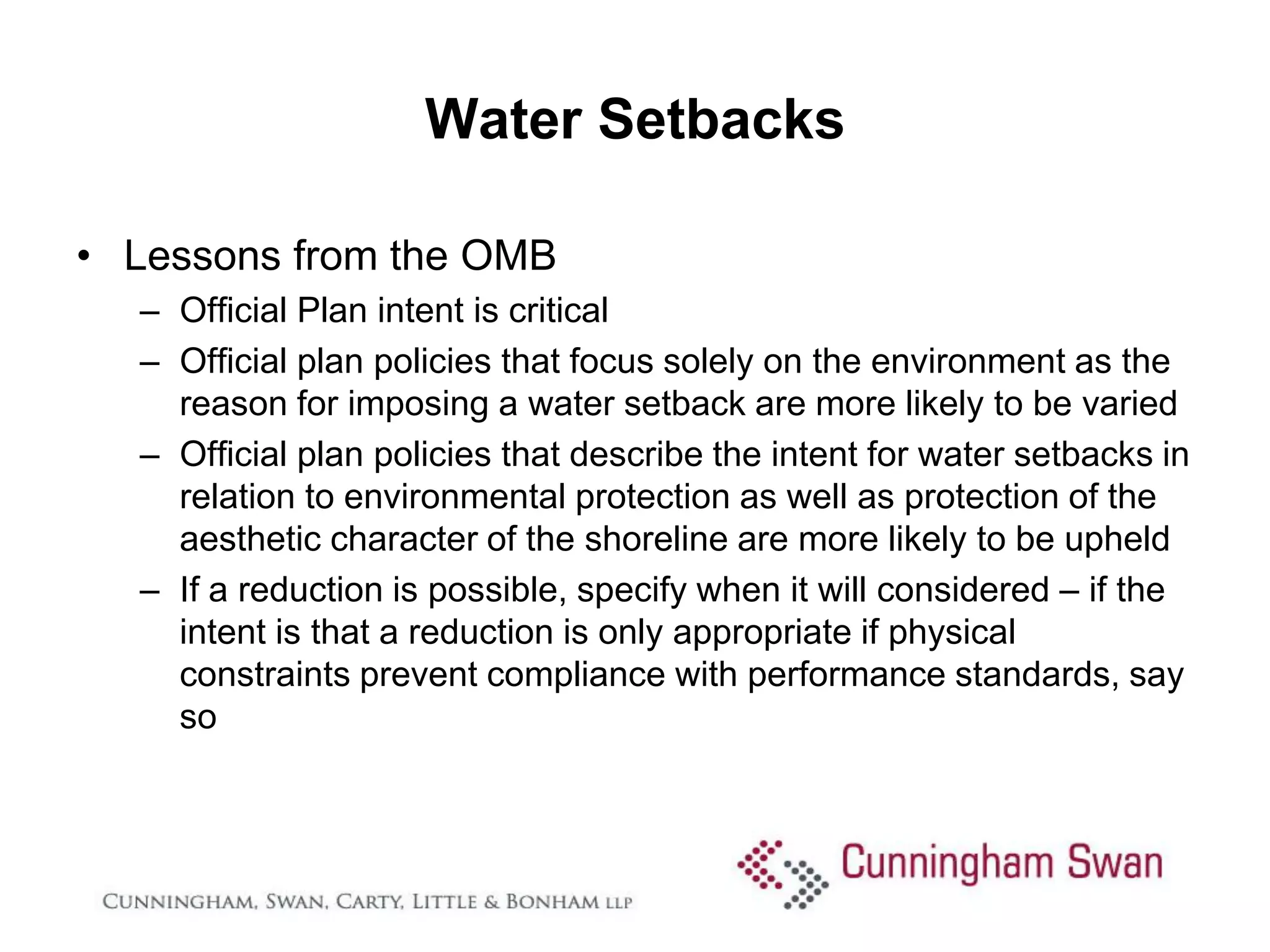 Water Setbacks

• Lessons from the OMB
  – Official Plan intent is critical
  – Official plan policies that focus solely on the environment as the
    reason for imposing a water setback are more likely to be varied
  – Official plan policies that describe the intent for water setbacks in
    relation to environmental protection as well as protection of the
    aesthetic character of the shoreline are more likely to be upheld
  – If a reduction is possible, specify when it will considered – if the
    intent is that a reduction is only appropriate if physical
    constraints prevent compliance with performance standards, say
    so
 