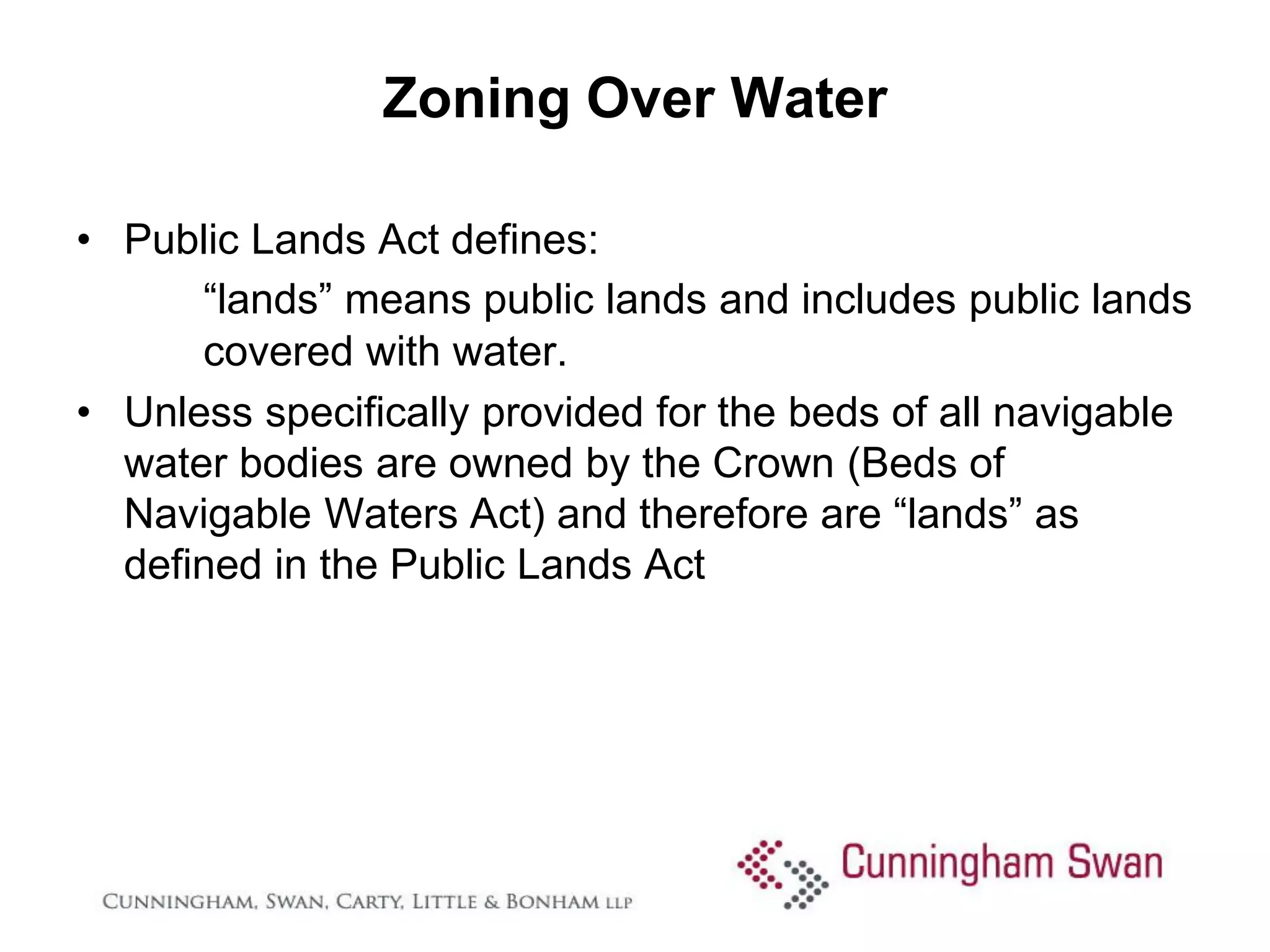 Zoning Over Water

• Public Lands Act defines:
      “lands” means public lands and includes public lands
      covered with water.
• Unless specifically provided for the beds of all navigable
  water bodies are owned by the Crown (Beds of
  Navigable Waters Act) and therefore are “lands” as
  defined in the Public Lands Act
 