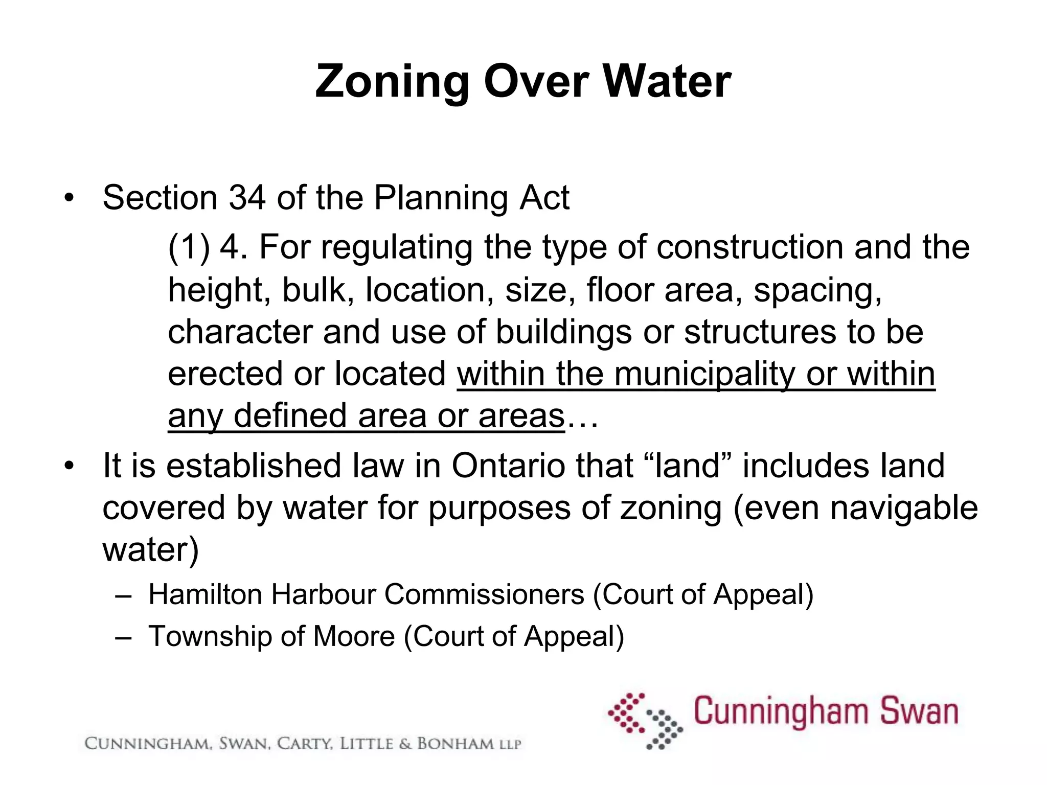 Zoning Over Water

• Section 34 of the Planning Act
        (1) 4. For regulating the type of construction and the
        height, bulk, location, size, floor area, spacing,
        character and use of buildings or structures to be
        erected or located within the municipality or within
        any defined area or areas…
• It is established law in Ontario that “land” includes land
  covered by water for purposes of zoning (even navigable
  water)
   – Hamilton Harbour Commissioners (Court of Appeal)
   – Township of Moore (Court of Appeal)
 