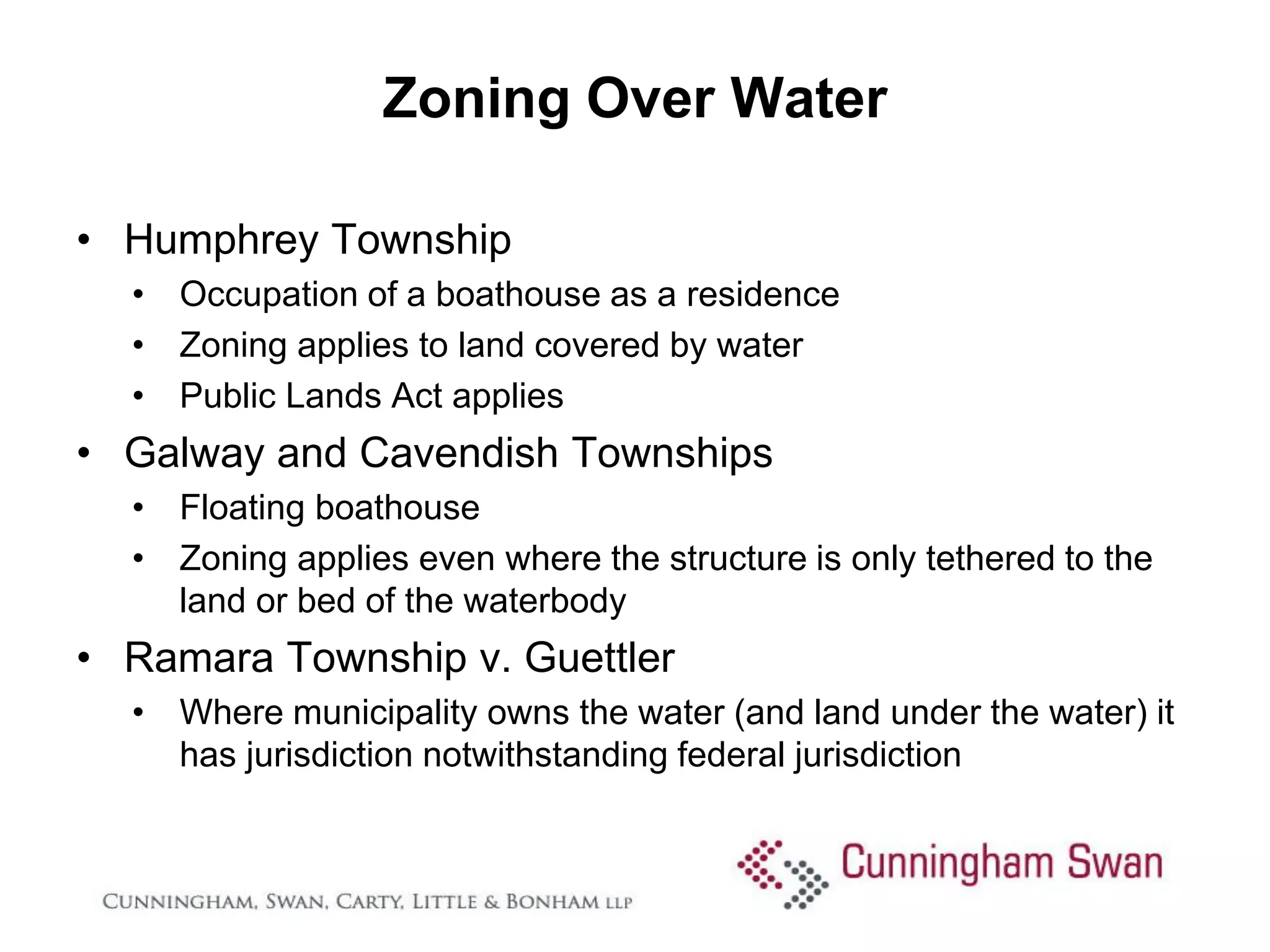 Zoning Over Water

• Humphrey Township
  • Occupation of a boathouse as a residence
  • Zoning applies to land covered by water
  • Public Lands Act applies
• Galway and Cavendish Townships
  • Floating boathouse
  • Zoning applies even where the structure is only tethered to the
    land or bed of the waterbody
• Ramara Township v. Guettler
  • Where municipality owns the water (and land under the water) it
    has jurisdiction notwithstanding federal jurisdiction
 
