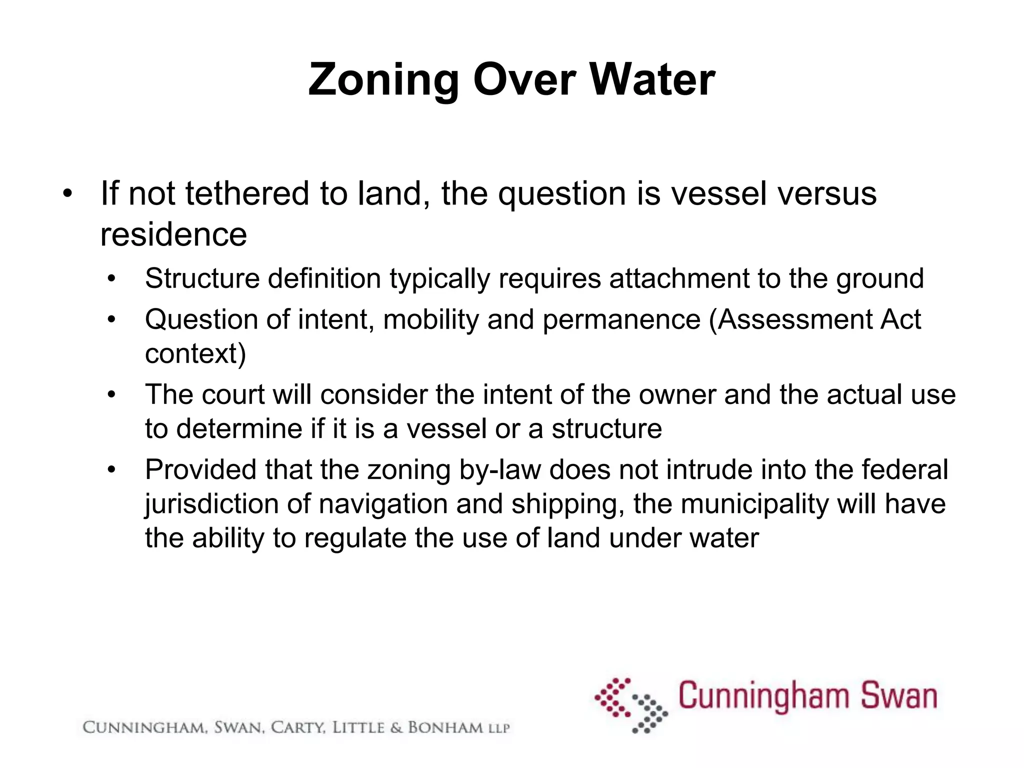 Zoning Over Water

• If not tethered to land, the question is vessel versus
  residence
   • Structure definition typically requires attachment to the ground
   • Question of intent, mobility and permanence (Assessment Act
     context)
   • The court will consider the intent of the owner and the actual use
     to determine if it is a vessel or a structure
   • Provided that the zoning by-law does not intrude into the federal
     jurisdiction of navigation and shipping, the municipality will have
     the ability to regulate the use of land under water
 