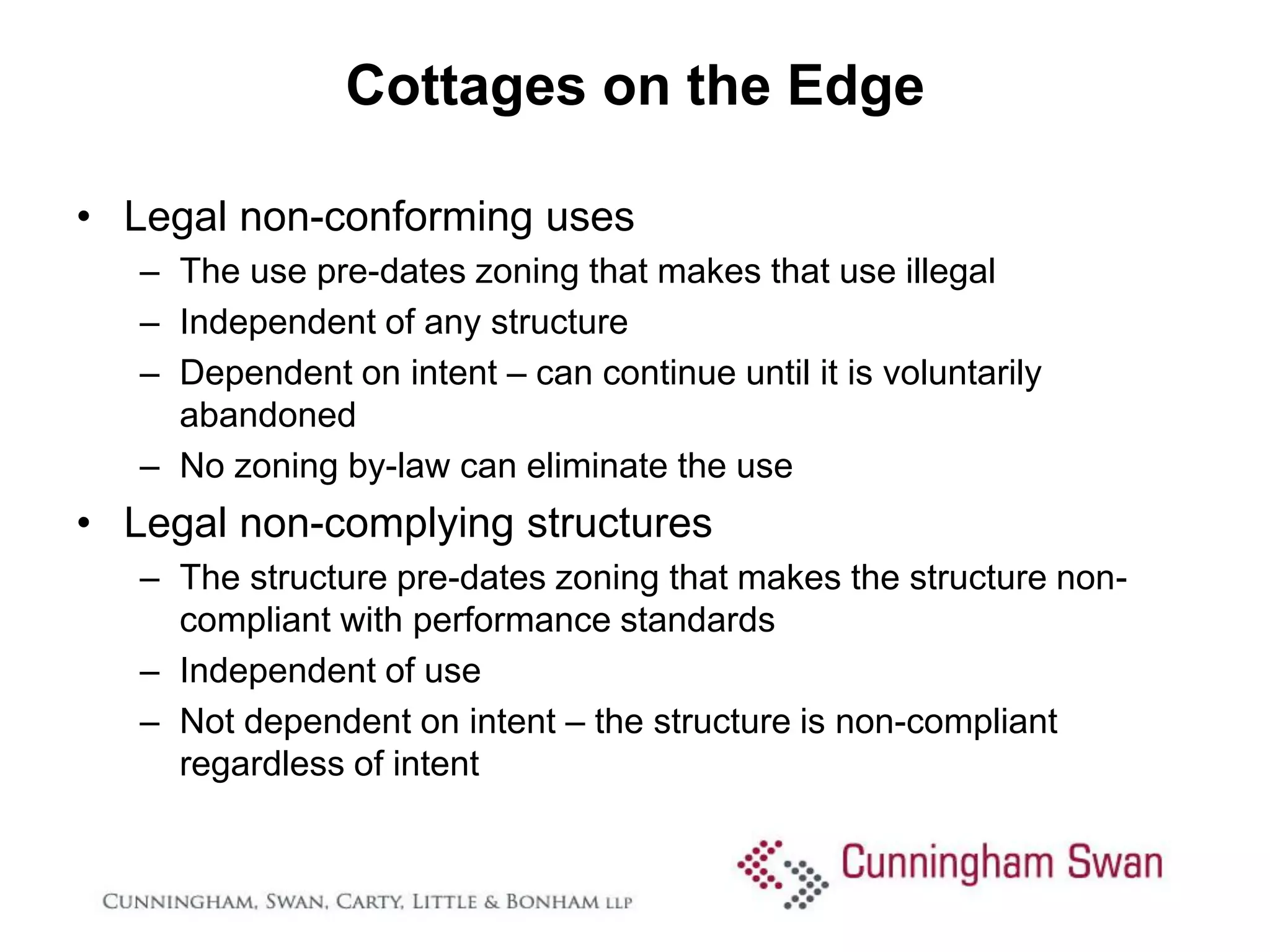 Cottages on the Edge

• Legal non-conforming uses
   – The use pre-dates zoning that makes that use illegal
   – Independent of any structure
   – Dependent on intent – can continue until it is voluntarily
     abandoned
   – No zoning by-law can eliminate the use
• Legal non-complying structures
   – The structure pre-dates zoning that makes the structure non-
     compliant with performance standards
   – Independent of use
   – Not dependent on intent – the structure is non-compliant
     regardless of intent
 