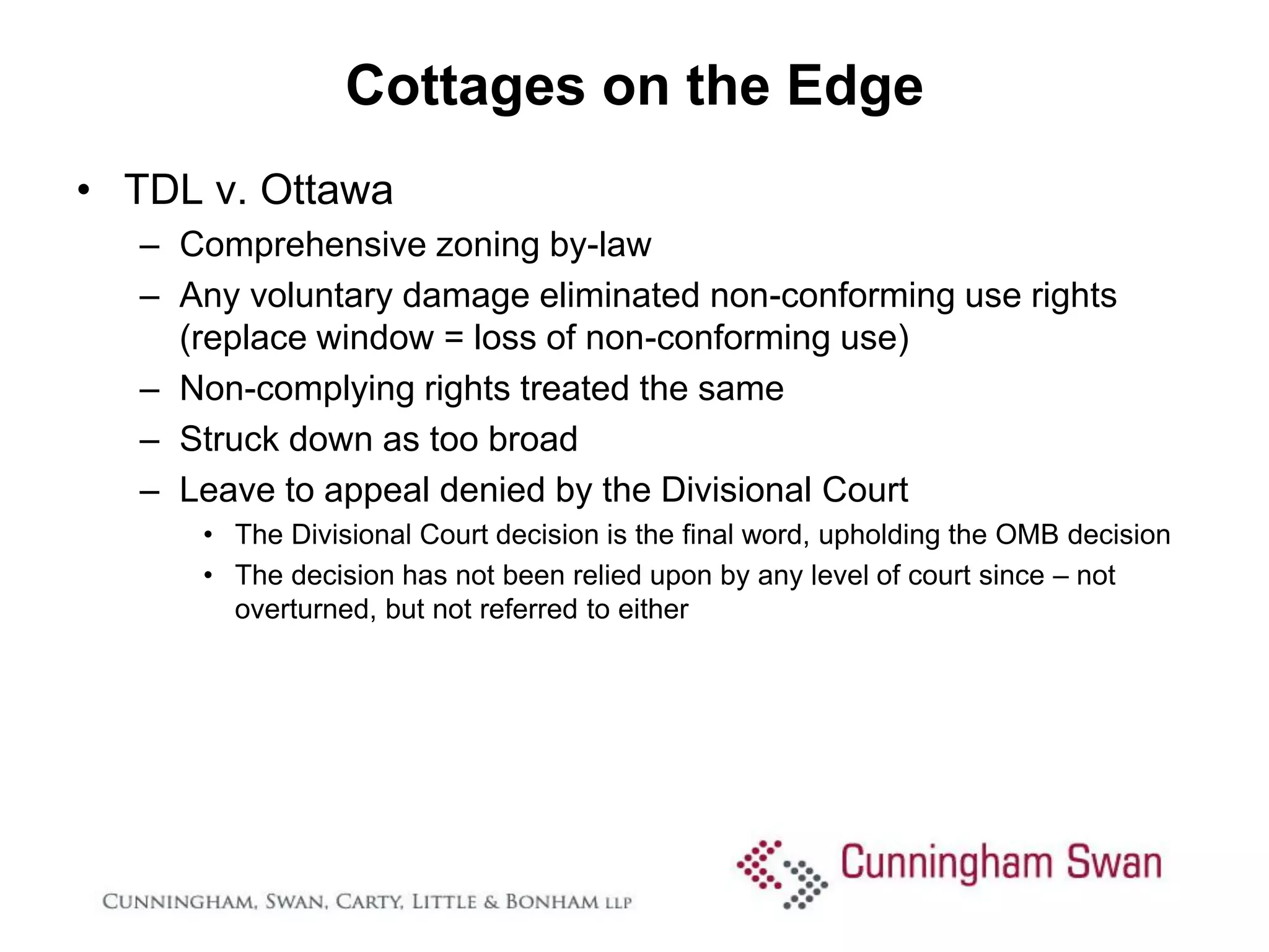 Cottages on the Edge
• TDL v. Ottawa
  – Comprehensive zoning by-law
  – Any voluntary damage eliminated non-conforming use rights
    (replace window = loss of non-conforming use)
  – Non-complying rights treated the same
  – Struck down as too broad
  – Leave to appeal denied by the Divisional Court
     • The Divisional Court decision is the final word, upholding the OMB decision
     • The decision has not been relied upon by any level of court since – not
       overturned, but not referred to either
 