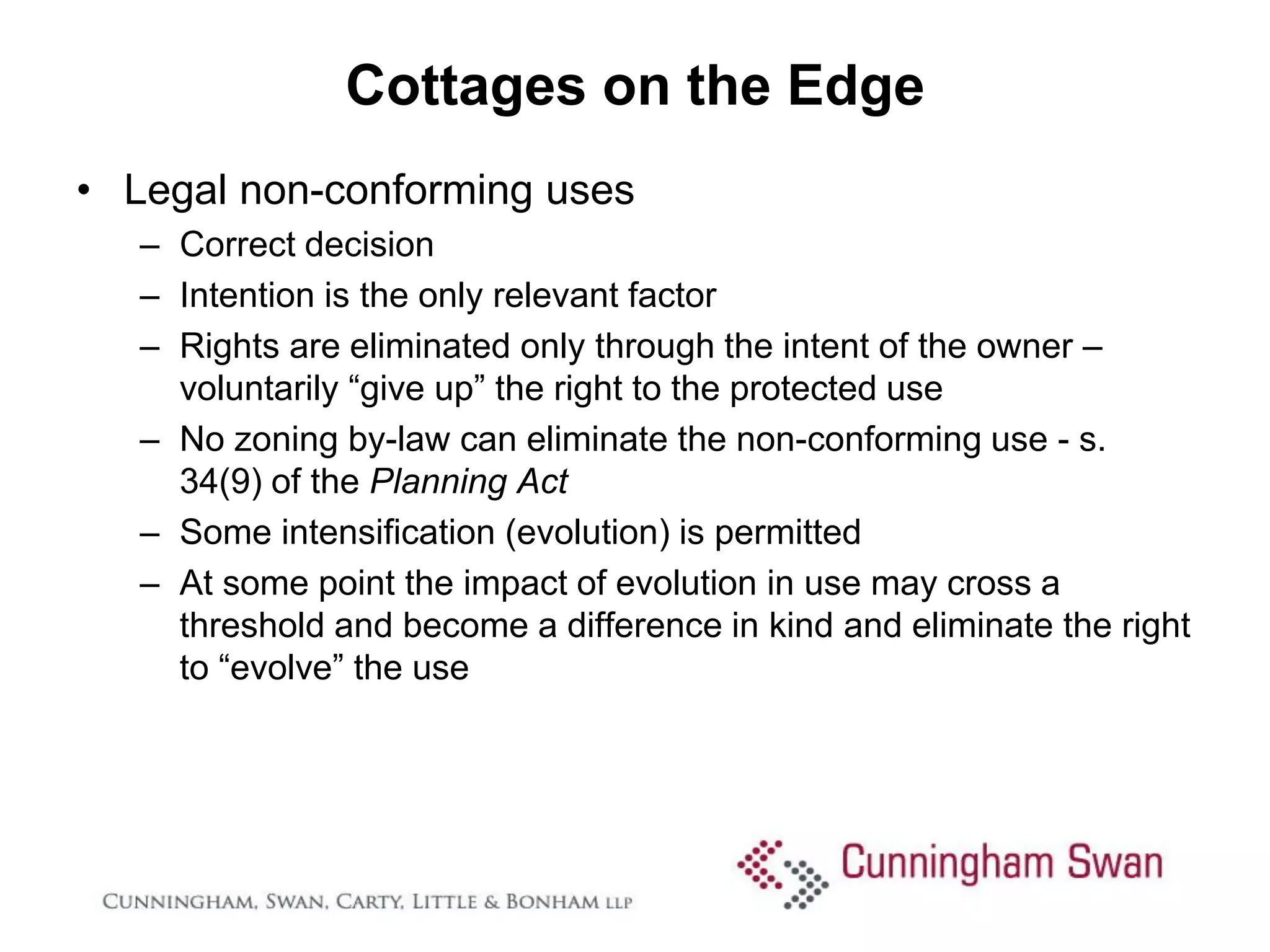 Cottages on the Edge
• Legal non-conforming uses
   – Correct decision
   – Intention is the only relevant factor
   – Rights are eliminated only through the intent of the owner –
     voluntarily “give up” the right to the protected use
   – No zoning by-law can eliminate the non-conforming use - s.
     34(9) of the Planning Act
   – Some intensification (evolution) is permitted
   – At some point the impact of evolution in use may cross a
     threshold and become a difference in kind and eliminate the right
     to “evolve” the use
 