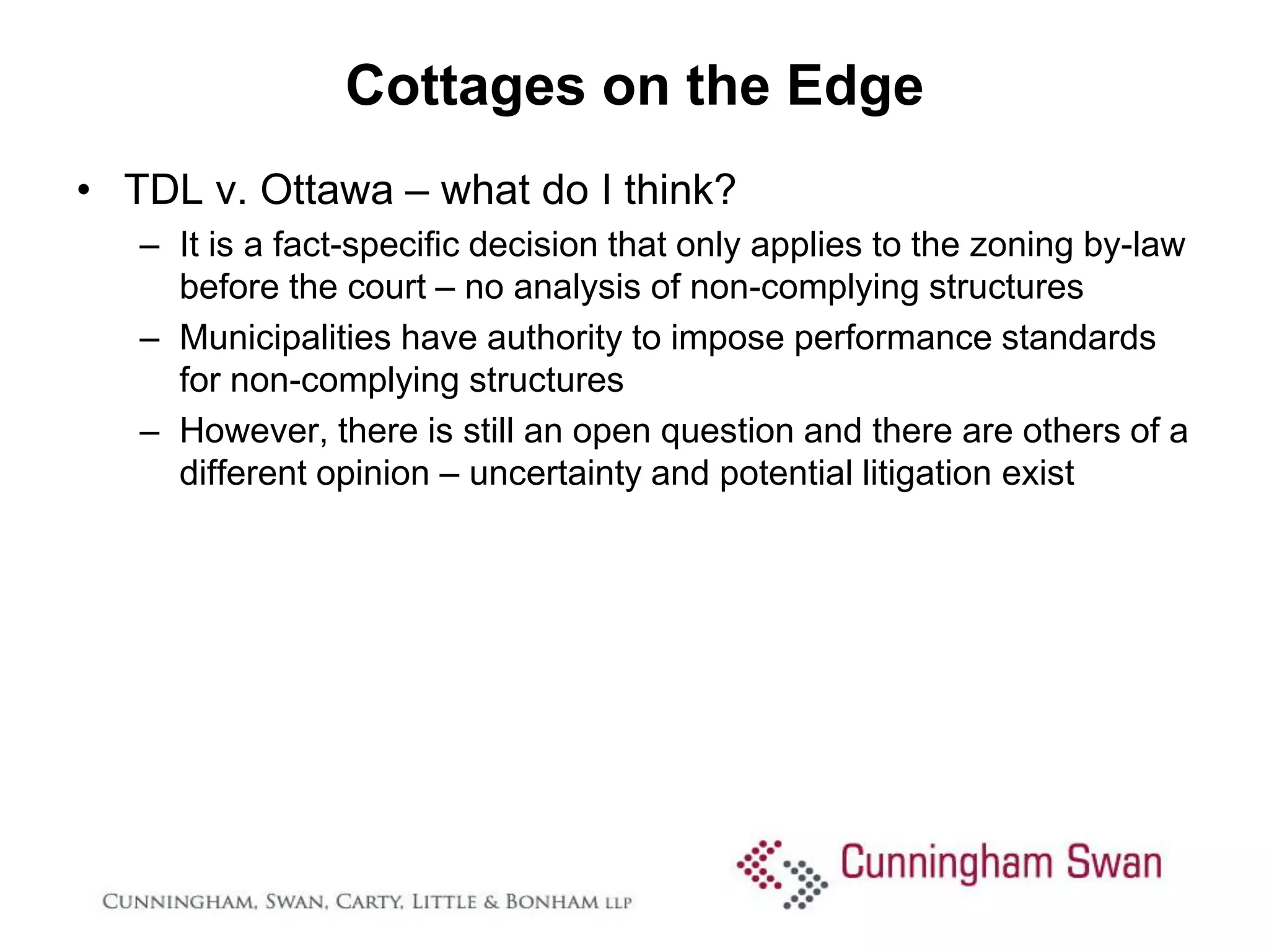 Cottages on the Edge
• TDL v. Ottawa – what do I think?
   – It is a fact-specific decision that only applies to the zoning by-law
     before the court – no analysis of non-complying structures
   – Municipalities have authority to impose performance standards
     for non-complying structures
   – However, there is still an open question and there are others of a
     different opinion – uncertainty and potential litigation exist
 