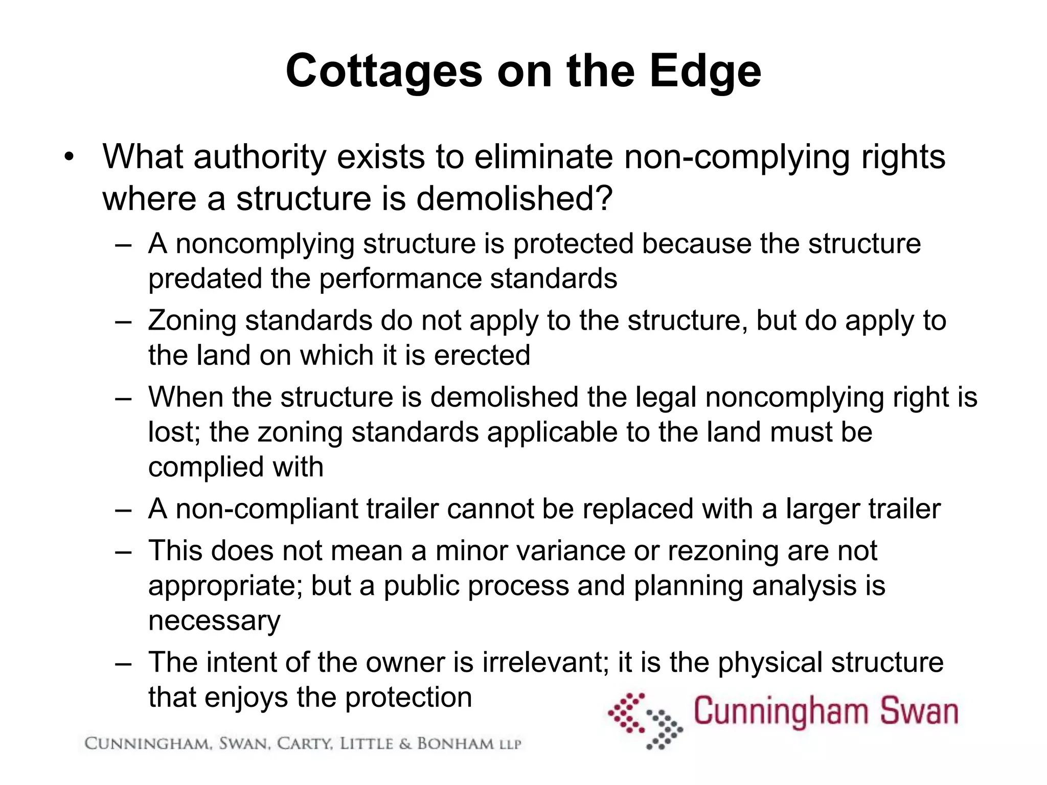 Cottages on the Edge
• What authority exists to eliminate non-complying rights
  where a structure is demolished?
   – A noncomplying structure is protected because the structure
     predated the performance standards
   – Zoning standards do not apply to the structure, but do apply to
     the land on which it is erected
   – When the structure is demolished the legal noncomplying right is
     lost; the zoning standards applicable to the land must be
     complied with
   – A non-compliant trailer cannot be replaced with a larger trailer
   – This does not mean a minor variance or rezoning are not
     appropriate; but a public process and planning analysis is
     necessary
   – The intent of the owner is irrelevant; it is the physical structure
     that enjoys the protection
 