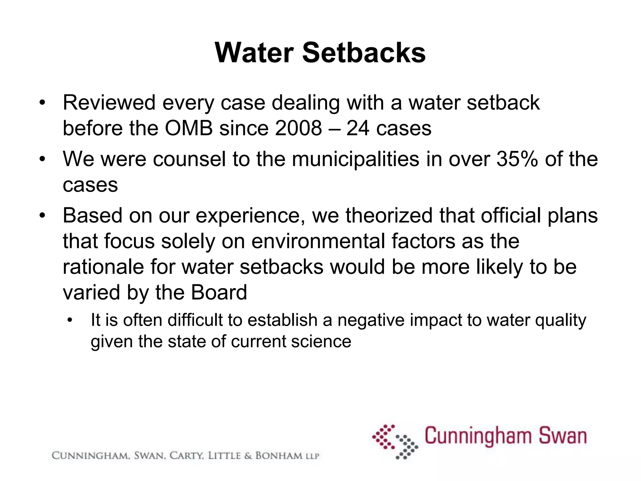 Water Setbacks
• Reviewed every case dealing with a water setback
  before the OMB since 2008 – 24 cases
• We were counsel to the municipalities in over 35% of the
  cases
• Based on our experience, we theorized that official plans
  that focus solely on environmental factors as the
  rationale for water setbacks would be more likely to be
  varied by the Board
  • It is often difficult to establish a negative impact to water quality
    given the state of current science
 