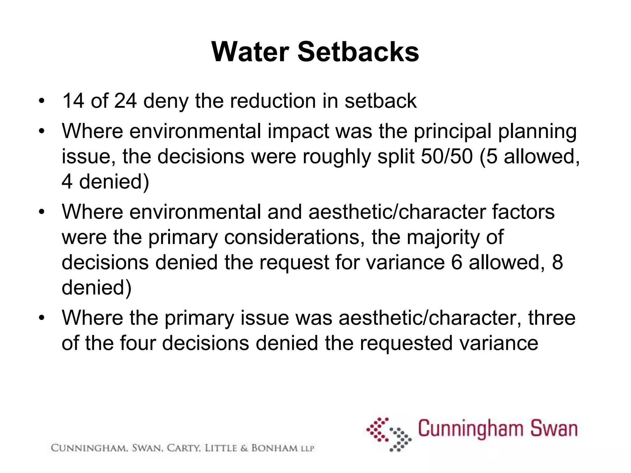 Water Setbacks
• 14 of 24 deny the reduction in setback
• Where environmental impact was the principal planning
  issue, the decisions were roughly split 50/50 (5 allowed,
  4 denied)
• Where environmental and aesthetic/character factors
  were the primary considerations, the majority of
  decisions denied the request for variance 6 allowed, 8
  denied)
• Where the primary issue was aesthetic/character, three
  of the four decisions denied the requested variance
 