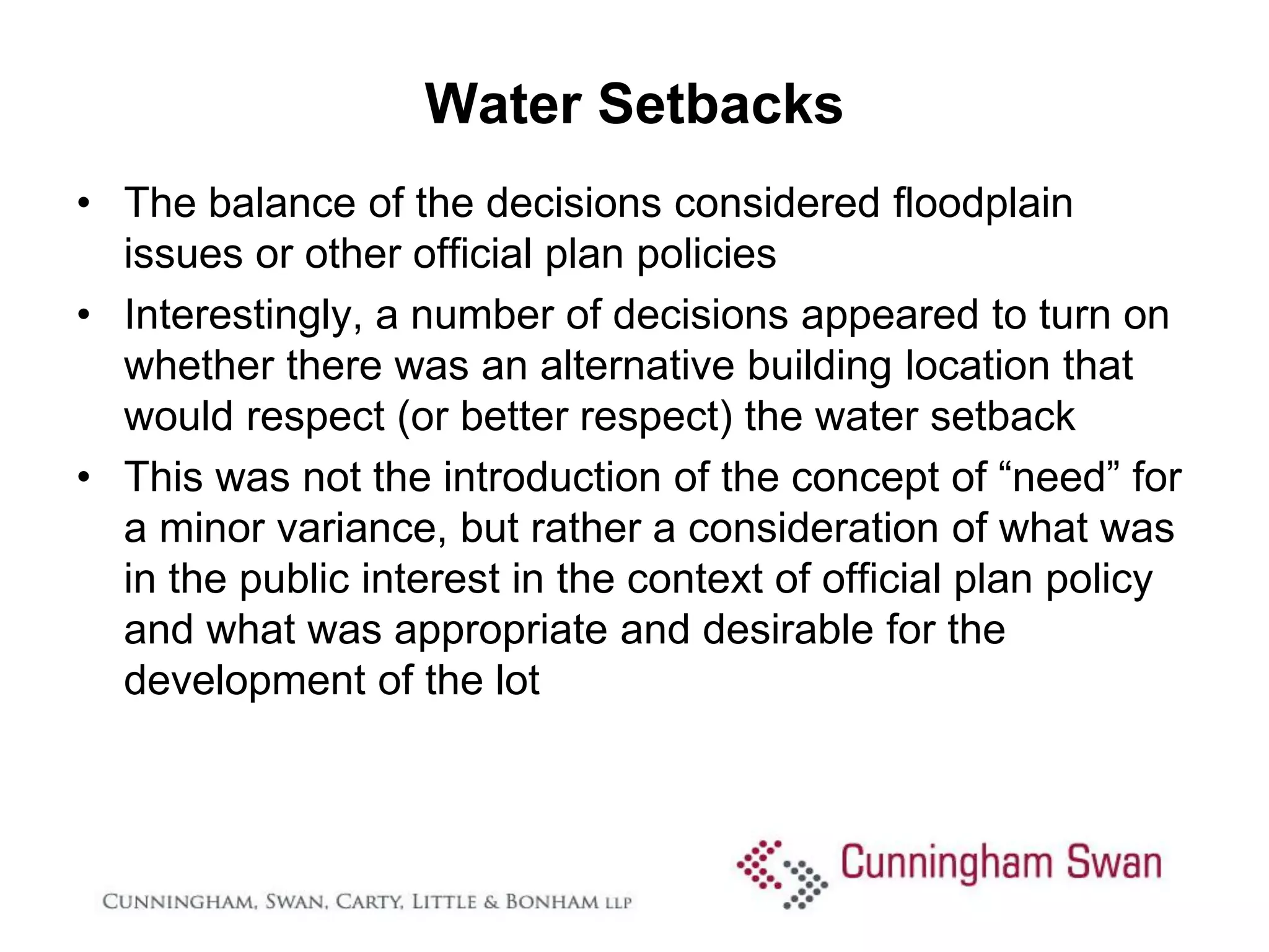 Water Setbacks
• The balance of the decisions considered floodplain
  issues or other official plan policies
• Interestingly, a number of decisions appeared to turn on
  whether there was an alternative building location that
  would respect (or better respect) the water setback
• This was not the introduction of the concept of “need” for
  a minor variance, but rather a consideration of what was
  in the public interest in the context of official plan policy
  and what was appropriate and desirable for the
  development of the lot
 