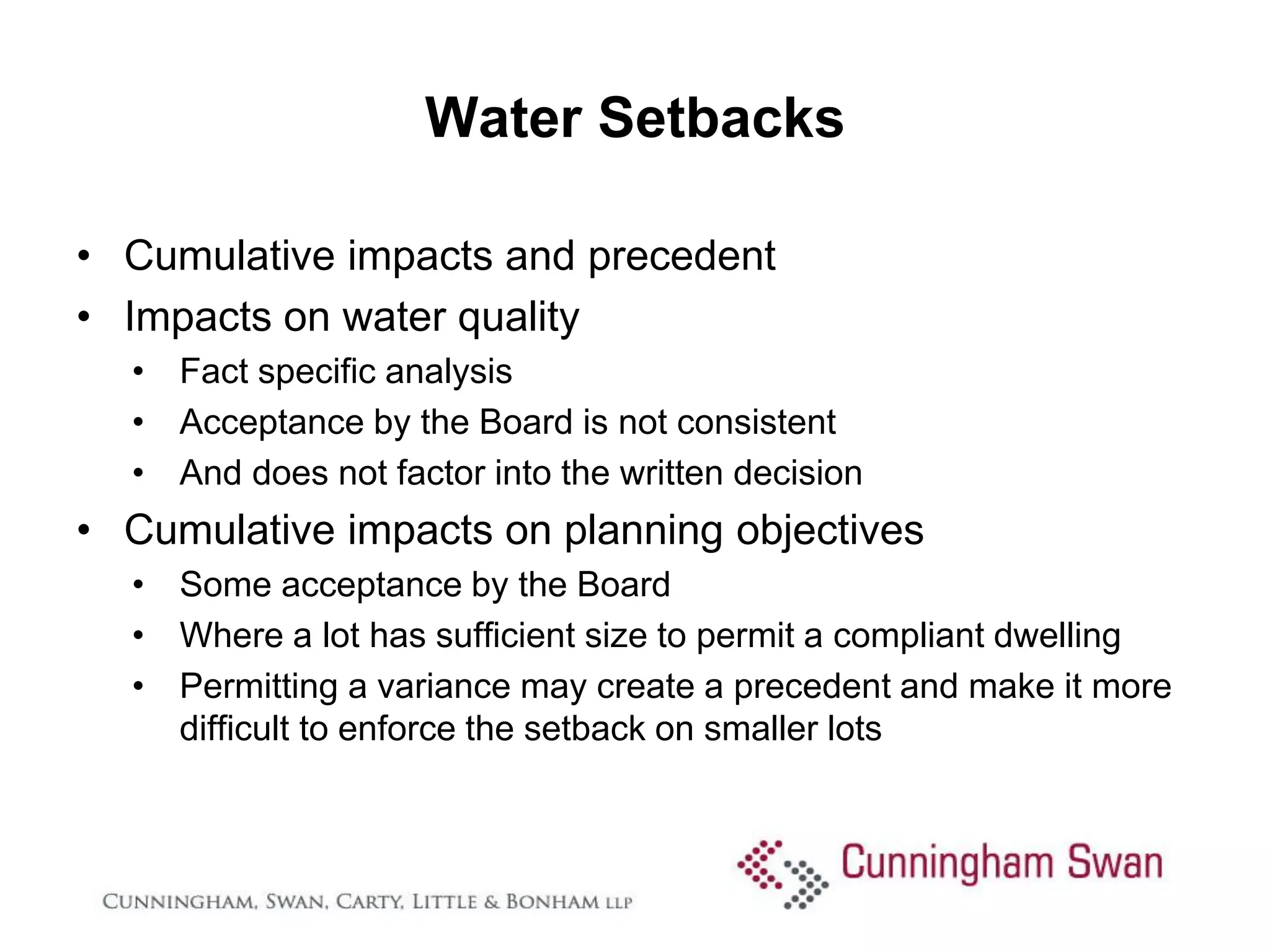 Water Setbacks

• Cumulative impacts and precedent
• Impacts on water quality
  • Fact specific analysis
  • Acceptance by the Board is not consistent
  • And does not factor into the written decision
• Cumulative impacts on planning objectives
  • Some acceptance by the Board
  • Where a lot has sufficient size to permit a compliant dwelling
  • Permitting a variance may create a precedent and make it more
    difficult to enforce the setback on smaller lots
 