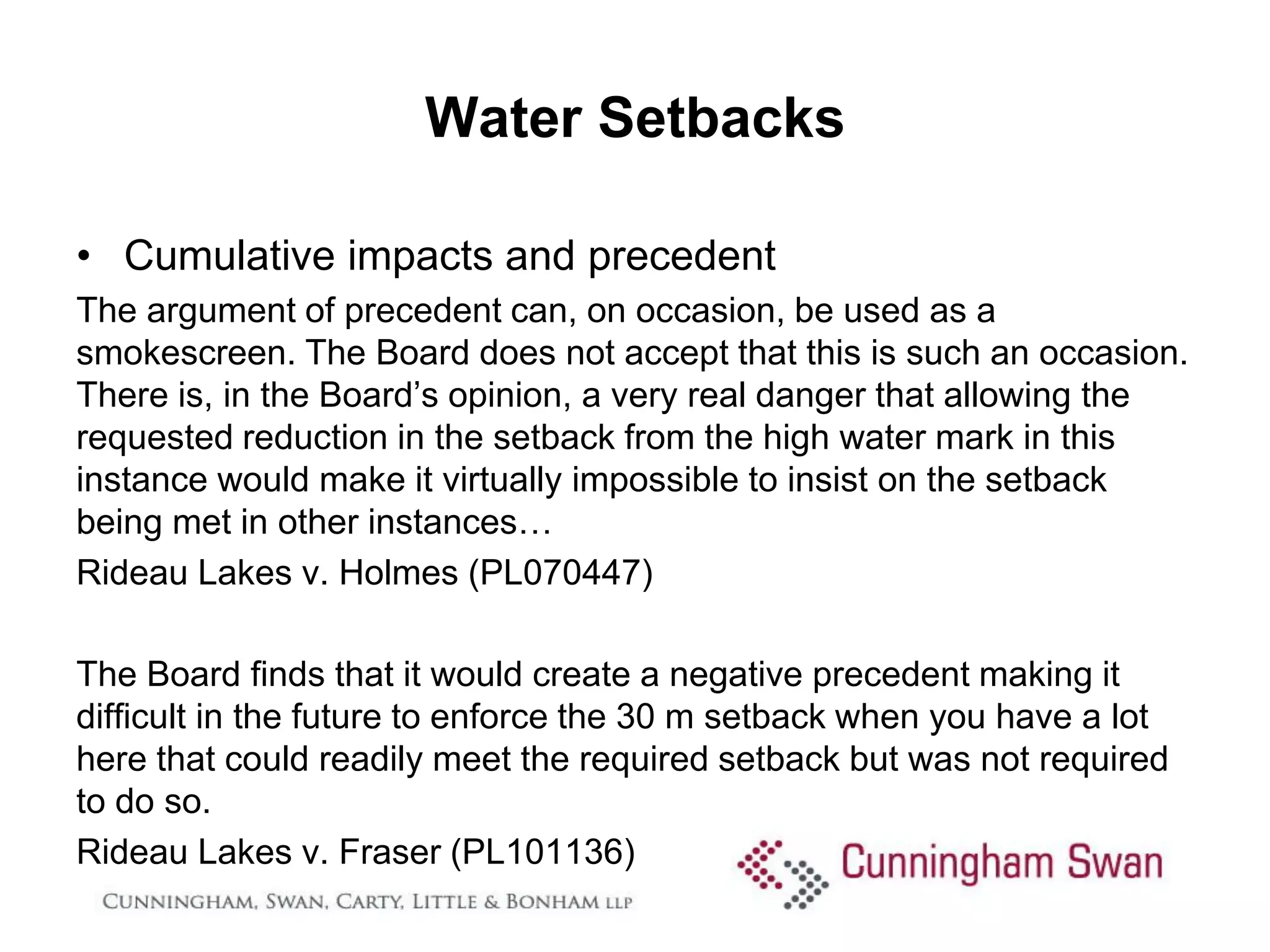 Water Setbacks

• Cumulative impacts and precedent
The argument of precedent can, on occasion, be used as a
smokescreen. The Board does not accept that this is such an occasion.
There is, in the Board’s opinion, a very real danger that allowing the
requested reduction in the setback from the high water mark in this
instance would make it virtually impossible to insist on the setback
being met in other instances…
Rideau Lakes v. Holmes (PL070447)

The Board finds that it would create a negative precedent making it
difficult in the future to enforce the 30 m setback when you have a lot
here that could readily meet the required setback but was not required
to do so.
Rideau Lakes v. Fraser (PL101136)
 