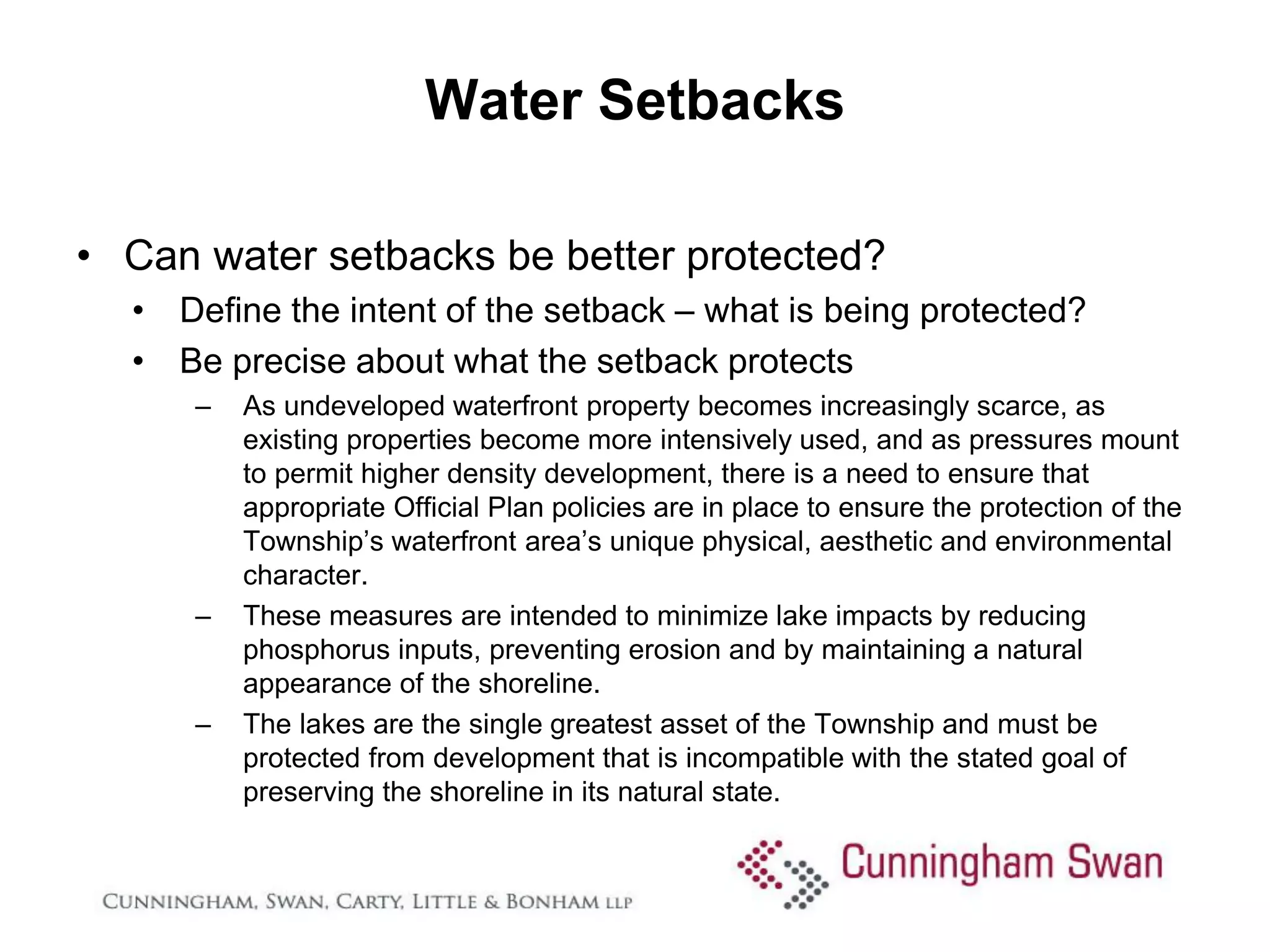 Water Setbacks

• Can water setbacks be better protected?
  • Define the intent of the setback – what is being protected?
  • Be precise about what the setback protects
      –   As undeveloped waterfront property becomes increasingly scarce, as
          existing properties become more intensively used, and as pressures mount
          to permit higher density development, there is a need to ensure that
          appropriate Official Plan policies are in place to ensure the protection of the
          Township’s waterfront area’s unique physical, aesthetic and environmental
          character.
      –   These measures are intended to minimize lake impacts by reducing
          phosphorus inputs, preventing erosion and by maintaining a natural
          appearance of the shoreline.
      –   The lakes are the single greatest asset of the Township and must be
          protected from development that is incompatible with the stated goal of
          preserving the shoreline in its natural state.
 