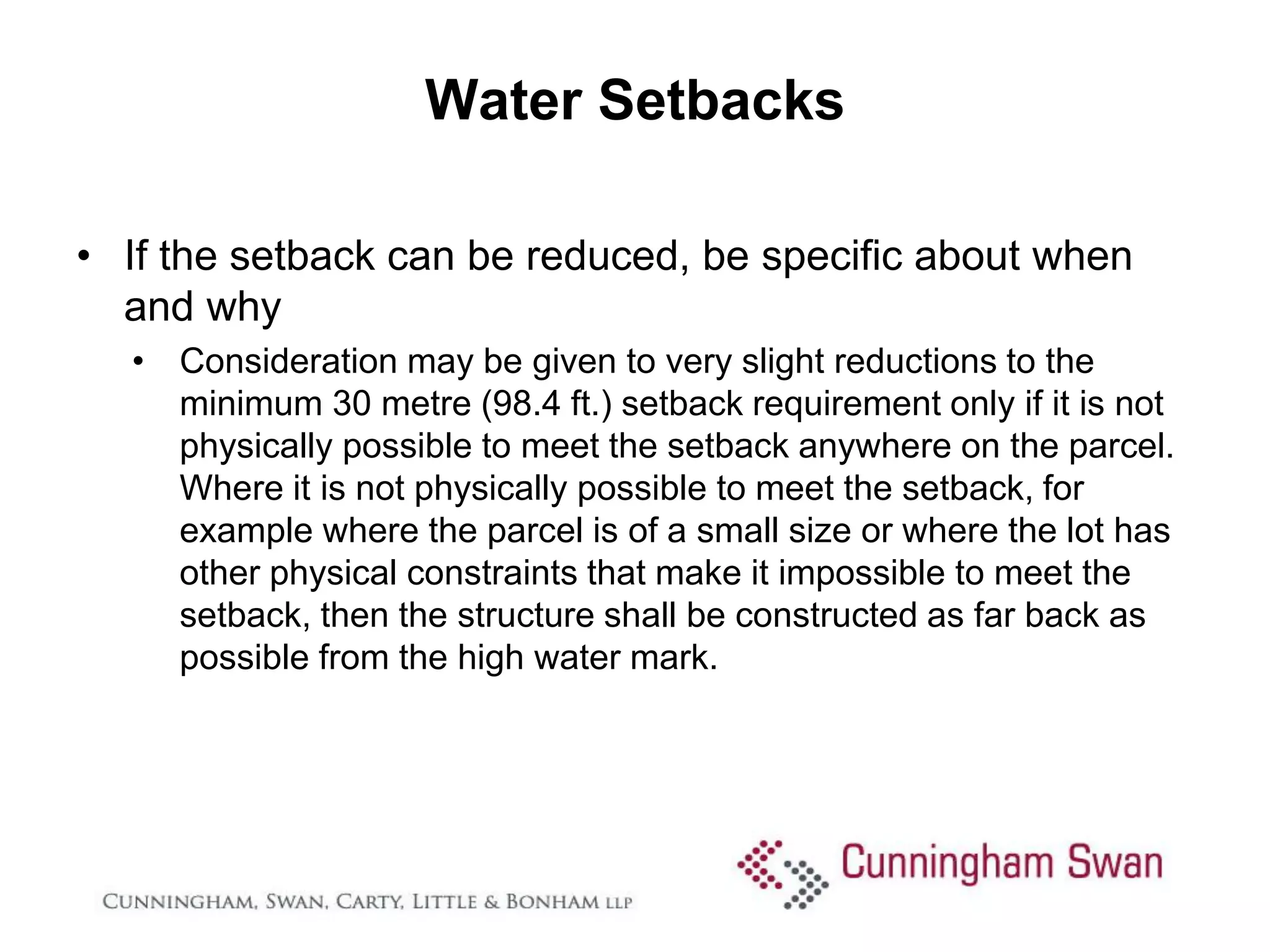 Water Setbacks

• If the setback can be reduced, be specific about when
  and why
  • Consideration may be given to very slight reductions to the
    minimum 30 metre (98.4 ft.) setback requirement only if it is not
    physically possible to meet the setback anywhere on the parcel.
    Where it is not physically possible to meet the setback, for
    example where the parcel is of a small size or where the lot has
    other physical constraints that make it impossible to meet the
    setback, then the structure shall be constructed as far back as
    possible from the high water mark.
 