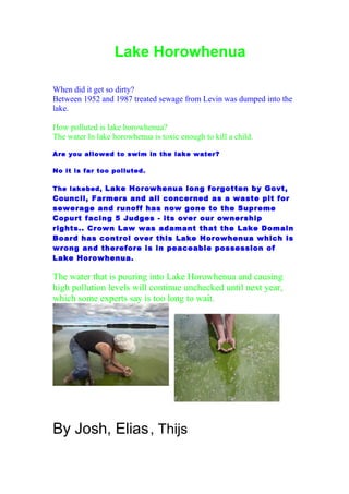 Lake Horowhenua

When did it get so dirty?
Between 1952 and 1987 treated sewage from Levin was dumped into the
lake.

How polluted is lake horowhenua?
The water In lake horowhenua is toxic enough to kill a child.

Are you allowed to swim in the lake water?

No it is far too polluted.

The lakebed, Lake Horowhenua long forgotten by Govt,
Council, Farmers and all concerned as a waste pit for
sewerage and runoff has now gone to the Supreme
Copurt facing 5 Judges - its over our ownership
rights.. Crown Law was adamant that the Lake Domain
Board has control over this Lake Horowhenua which is
wrong and therefore is in peaceable possession of
Lake Horowhenua.

The water that is pouring into Lake Horowhenua and causing
high pollution levels will continue unchecked until next year,
which some experts say is too long to wait.




By Josh, Elias , Thijs
 