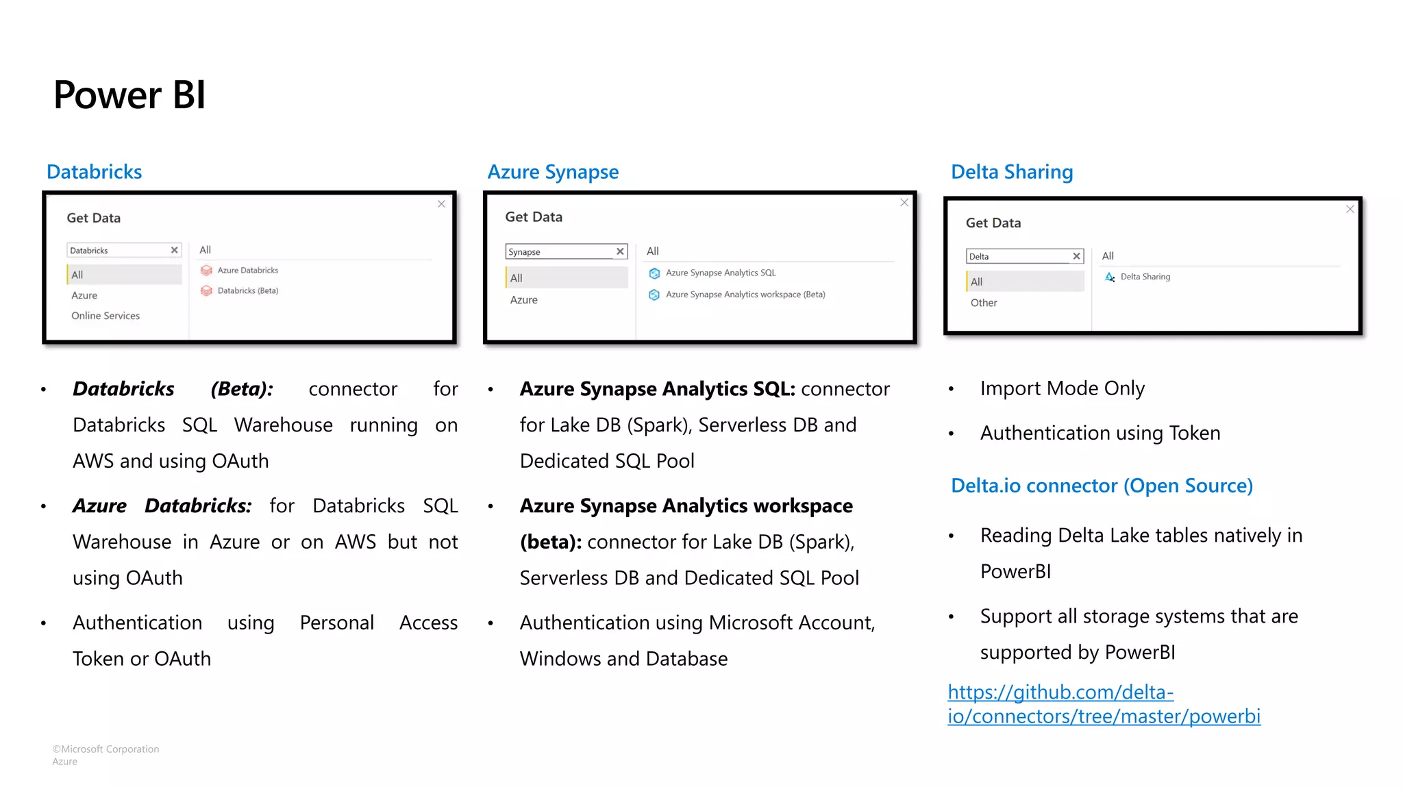 ©Microsoft Corporation
Azure
Power BI
Azure Synapse
Databricks Delta Sharing
• Databricks (Beta): connector for
Databricks SQL Warehouse running on
AWS and using OAuth
• Azure Databricks: for Databricks SQL
Warehouse in Azure or on AWS but not
using OAuth
• Authentication using Personal Access
Token or OAuth
• Azure Synapse Analytics SQL: connector
for Lake DB (Spark), Serverless DB and
Dedicated SQL Pool
• Azure Synapse Analytics workspace
(beta): connector for Lake DB (Spark),
Serverless DB and Dedicated SQL Pool
• Authentication using Microsoft Account,
Windows and Database
• Import Mode Only
• Authentication using Token
Delta.io connector (Open Source)
• Reading Delta Lake tables natively in
PowerBI
• Support all storage systems that are
supported by PowerBI
https://github.com/delta-
io/connectors/tree/master/powerbi
 