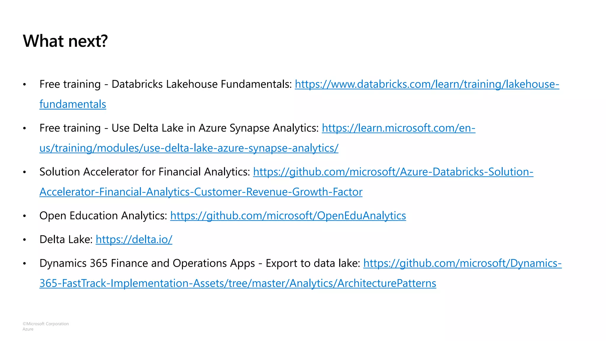 ©Microsoft Corporation
Azure
What next?
• Free training - Databricks Lakehouse Fundamentals: https://www.databricks.com/learn/training/lakehouse-
fundamentals
• Free training - Use Delta Lake in Azure Synapse Analytics: https://learn.microsoft.com/en-
us/training/modules/use-delta-lake-azure-synapse-analytics/
• Solution Accelerator for Financial Analytics: https://github.com/microsoft/Azure-Databricks-Solution-
Accelerator-Financial-Analytics-Customer-Revenue-Growth-Factor
• Open Education Analytics: https://github.com/microsoft/OpenEduAnalytics
• Delta Lake: https://delta.io/
• Dynamics 365 Finance and Operations Apps - Export to data lake: https://github.com/microsoft/Dynamics-
365-FastTrack-Implementation-Assets/tree/master/Analytics/ArchitecturePatterns
 