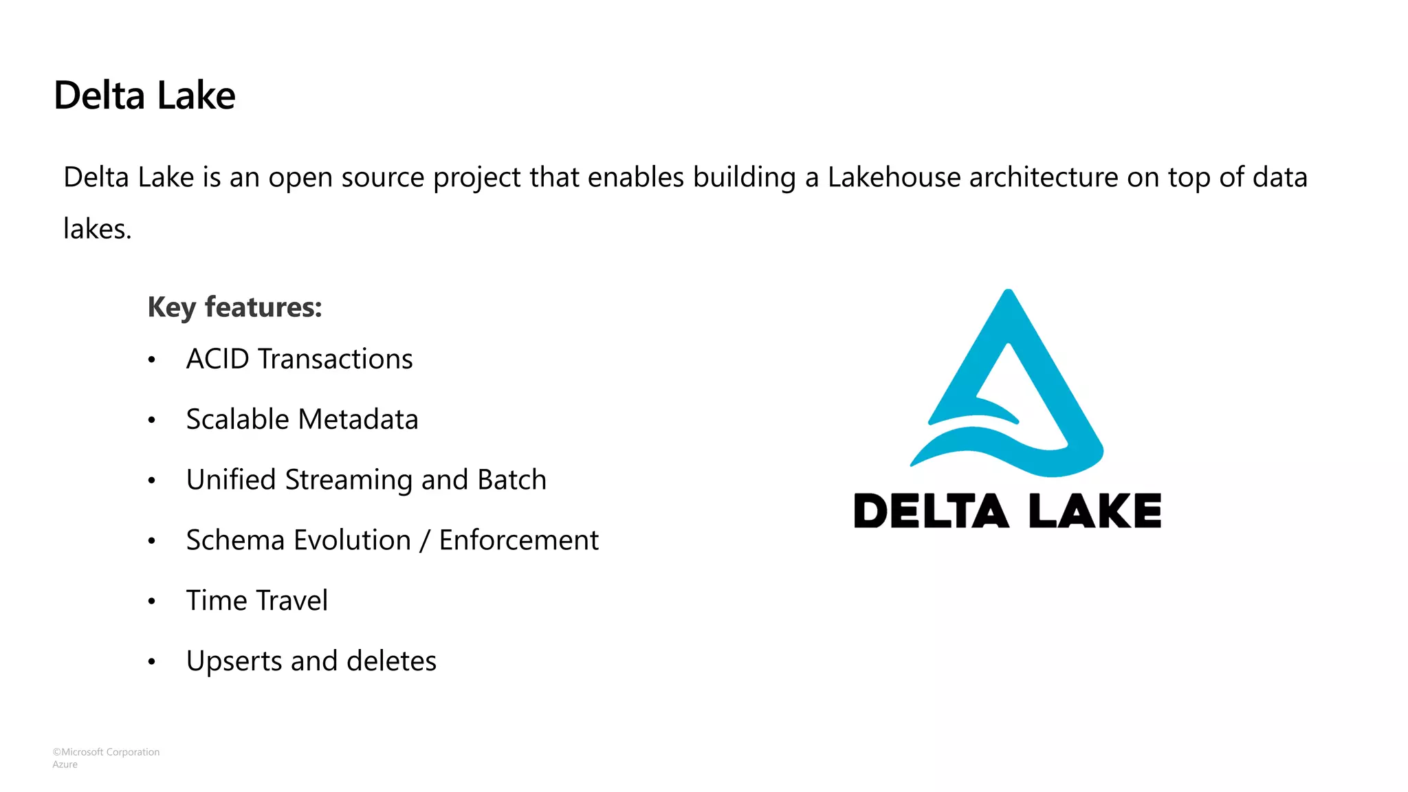 ©Microsoft Corporation
Azure
Delta Lake
Key features:
• ACID Transactions
• Scalable Metadata
• Unified Streaming and Batch
• Schema Evolution / Enforcement
• Time Travel
• Upserts and deletes
Delta Lake is an open source project that enables building a Lakehouse architecture on top of data
lakes.
 