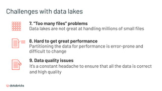 Challenges with data lakes
7. “Too many ﬁles” problems
Data lakes are not great at handling millions of small ﬁles
8. Hard to get great performance
Partitioning the data for performance is error-prone and
difficult to change
9. Data quality issues
It’s a constant headache to ensure that all the data is correct
and high quality
 