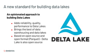 A new standard for building data lakes
An opinionated approach to
building Data Lakes
■ Adds reliability, quality,
performance to Data Lakes
■ Brings the best of data
warehousing and data lakes
■ Based on open source and
open format (Parquet) - Delta
Lake is also open source
 