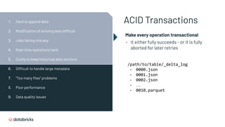 ACID Transactions
Make every operation transactional
• It either fully succeeds - or it is fully
aborted for later retries
/path/to/table/_delta_log
- 0000.json
- 0001.json
- 0002.json
- …
- 0010.parquet
1. Hard to append data
2. Modiﬁcation of existing data difficult
3. Jobs failing mid way
4. Real-time operations hard
5. Costly to keep historical data versions
6. Difficult to handle large metadata
7. “Too many ﬁles” problems
8. Poor performance
9. Data quality issues
 