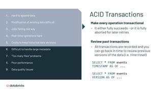 ACID Transactions
Make every operation transactional
• It either fully succeeds - or it is fully
aborted for later retries
Review past transactions
• All transactions are recorded and you
can go back in time to review previous
versions of the data (i.e. time travel)
SELECT * FROM events
TIMESTAMP AS OF ...
SELECT * FROM events
VERSION AS OF ...
1. Hard to append data
2. Modiﬁcation of existing data difficult
3. Jobs failing mid way
4. Real-time operations hard
5. Costly to keep historical data versions
6. Difficult to handle large metadata
7. “Too many ﬁles” problems
8. Poor performance
9. Data quality issues
 