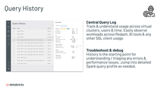 Query History
Central Query Log
Track & understand usage across virtual
clusters, users & time. Easily observe
workloads across Redash, BI tools & any
other SQL client usage.
Troubleshoot & debug
History is the starting point for
understanding / triaging any errors &
performance issues. Jump into detailed
Spark query proﬁle as needed.
 