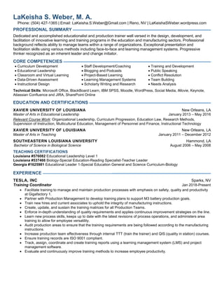 LaKeisha S. Weber, M. A.
Phone: (504) 427-1365 | Email: LaKeisha.S.Weber@Gmail.com | Reno, NV | LaKeishaSWeber.wordpress.com
PROFESSIONAL SUMMARY
Dedicated and accomplished educationalist and production trainer well versed in the design, development, and
facilitation of innovative learning and training programs in the education and manufacturing sectors. Professional
background reflects ability to manage teams within a range of organizations. Exceptional presentation and
facilitation skills using various methods including face-to-face and learning management systems. Progressive
thinker recognized as an inherent leader and change initiator.
CORE COMPETENCIES
 Curriculum Development
 Educational Leadership
 Classroom and Virtual Learning
 Data-Driven Assessment
 Instructional Design
 Staff Development/Coaching
 Blogging and Podcasts
 Project-Based Learning
 Learning Management Systems
 Scholarly Writing and Research
 Training and Development
 Public Speaking
 Conflict Resolution
 Team Building
 Needs Analysis
Technical Skills: Microsoft Office, BlackBoard Learn, IBM SPSS, Moodle, WordPress, Social Media, iMovie, Keynote,
Atlassian Confluence and JIRA, SharePoint Online
EDUCATION AND CERTIFICATIONS
XAVIER UNIVERSITY OF LOUISIANA New Orleans, LA
Master of Arts in Educational Leadership January 2013 – May 2016
Relevant Course Work: Organizational Leadership, Curriculum Progression, Education Law, Research Methods,
Supervision of Instruction, Multicultural Education, Management of Personnel and Finance, Instructional Technology
XAVIER UNIVERSITY OF LOUISIANA New Orleans, LA
Master of Arts in Teaching January 2011 – December 2012
SOUTHEASTERN LOUISIANA UNIVERSITY Hammond, LA
Bachelor of Science in Biological Science August 2006 – May 2008
TEACHING CERTIFICATIONS
Louisiana #576082 Educational Leadership Level 1
Louisiana #537466 Biology-Special Education-Reading Specialist-Teacher Leader
Georgia #1625981 Educational Leader 1-Special Education General and Science Curriculum-Biology
EXPERIENCE
TESLA, INC Sparks, NV
Training Coordinator Jan 2018-Present
 Facilitate training to manage and maintain production processes with emphasis on safety, quality and productivity
at Gigafactory 1.
 Partner with Production Management to develop training plans to support M3 battery production goals.
 Train new hires and current associates to uphold the integrity of manufacturing instructions.
 Create, update, and sustain the training matrices for all Production Teams.
 Enforce in-depth understanding of quality requirements and applies continuous improvement strategies on the line.
 Learn new process skills, keeps up to date with the latest revisions of process operations, and administers area
training to allow for employee versatility.
 Audit production areas to ensure that the training requirements are being followed according to the manufacturing
instructions.
 Increase production team effectiveness through internal TTT (train the trainer) and QIS (quality in station) courses.
 Ensure training records are ISO 9001 compliant.
 Track, assign, coordinate and create training reports using a learning management system (LMS) and project
management software.
 Evaluate and continuously improve training methods to increase employee productivity.
 